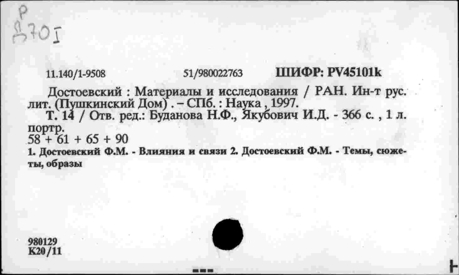 ﻿11.140/1-9508	51/980022763 ШИФР: РУ45101к
Достоевский : Материалы и исследования / РАН. Ин-т рус. лит. (Пушкинский Дом) . - СПб.: Наука , 1997.
Т. 14 / Отв. ред.: Буданова Н.Ф., Якубович И.Д. - 366 с., 1 л. портр.
58 + 61 + 65 + 90
1. Достоевский Ф.М. - Влияния и связи 2. Достоевский Ф.М. - Темы, сюжеты, образы
980129
К20/11